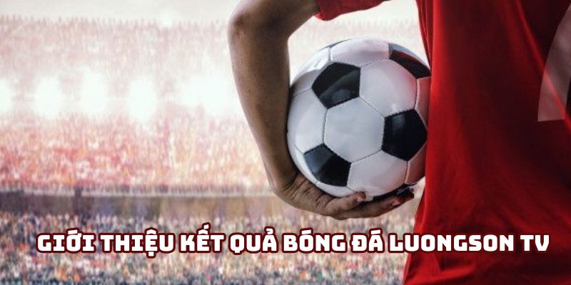 Hiểu rõ về kết quả bóng đá LuongSon TV